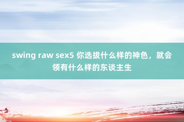 swing raw sex5 你选拔什么样的神色，就会领有什么样的东谈主生