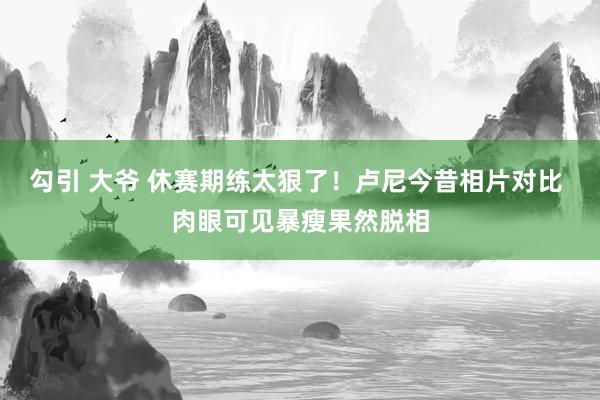 勾引 大爷 休赛期练太狠了！卢尼今昔相片对比 肉眼可见暴瘦果然脱相