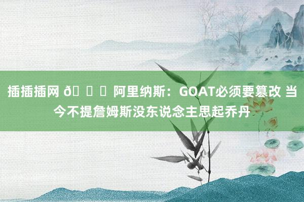 插插插网 👀阿里纳斯：GOAT必须要篡改 当今不提詹姆斯没东说念主思起乔丹