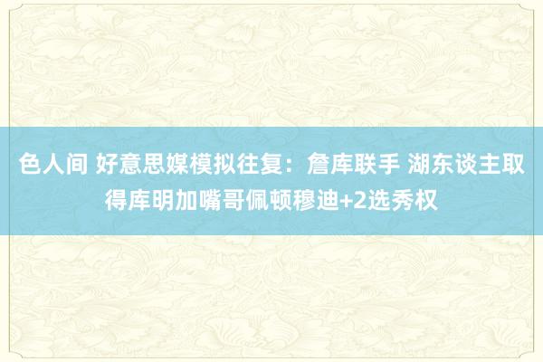 色人间 好意思媒模拟往复：詹库联手 湖东谈主取得库明加嘴哥佩顿穆迪+2选秀权