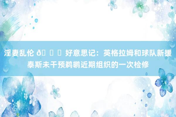 淫妻乱伦 👀好意思记：英格拉姆和球队新援泰斯未干预鹈鹕近期组织的一次检修