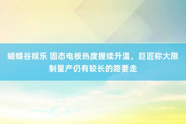 蝴蝶谷娱乐 固态电板热度握续升温，巨匠称大限制量产仍有较长的路要走