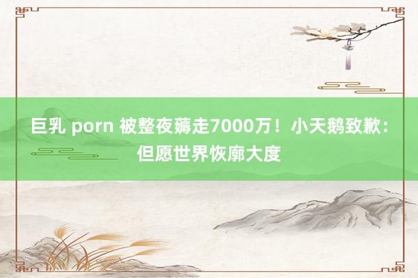 巨乳 porn 被整夜薅走7000万！小天鹅致歉：但愿世界恢廓大度