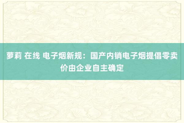 萝莉 在线 电子烟新规：国产内销电子烟提倡零卖价由企业自主确定