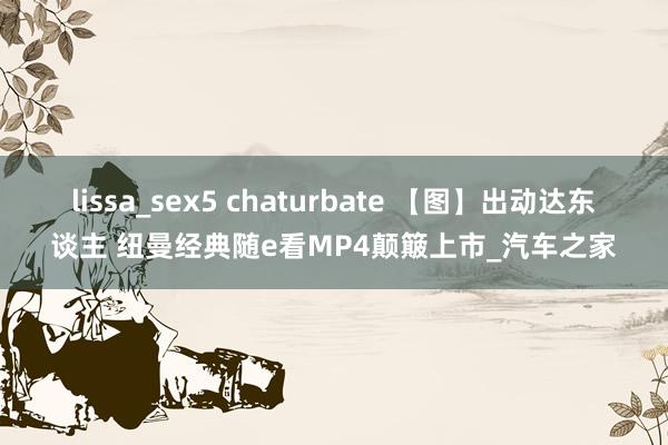 lissa_sex5 chaturbate 【图】出动达东谈主 纽曼经典随e看MP4颠簸上市_汽车之家