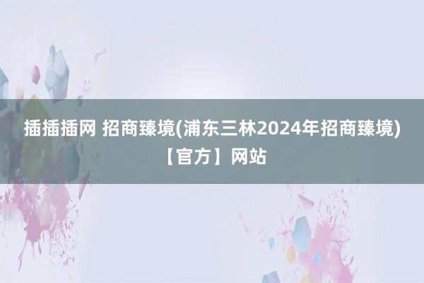 插插插网 招商臻境(浦东三林2024年招商臻境)【官方】网站