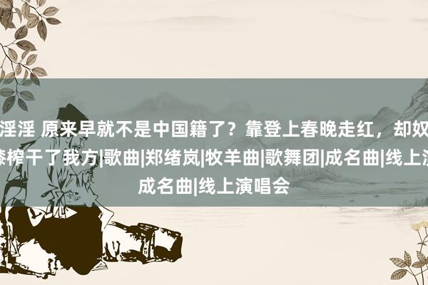 淫淫 原来早就不是中国籍了？靠登上春晚走红，却奴颜婢膝榨干了我方|歌曲|郑绪岚|牧羊曲|歌舞团|成名曲|线上演唱会