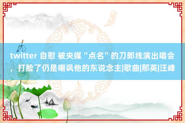 twitter 自慰 被央媒“点名”的刀郎线演出唱会，打脸了仍是嘲讽他的东说念主|歌曲|那英|汪峰