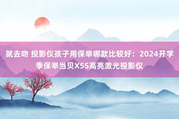 就去吻 投影仪孩子用保举哪款比较好：2024开学季保举当贝X5S高亮激光投影仪