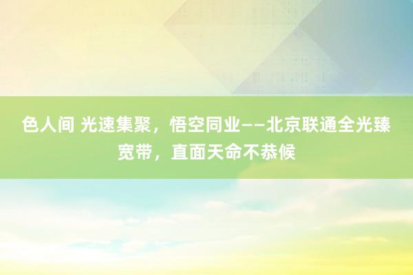 色人间 光速集聚，悟空同业——北京联通全光臻宽带，直面天命不恭候