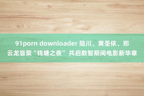 91porn downloader 陆川、黄圣依、郑云龙皆聚“钱塘之夜” 共启数智期间电影新华章