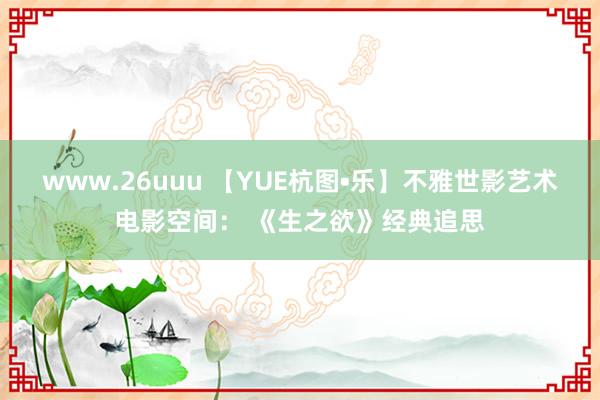 www.26uuu 【YUE杭图•乐】不雅世影艺术电影空间： 《生之欲》经典追思