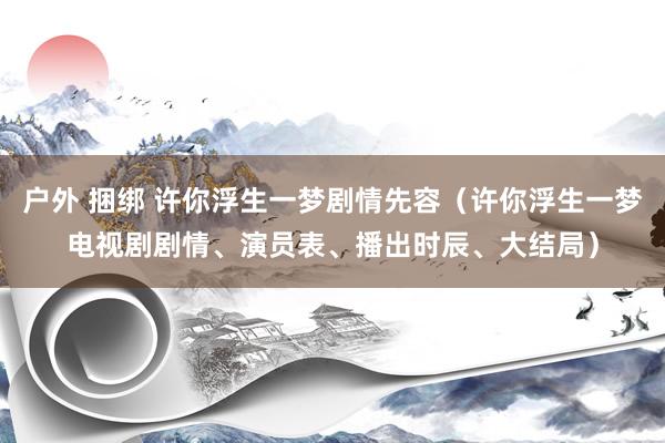 户外 捆绑 许你浮生一梦剧情先容（许你浮生一梦电视剧剧情、演员表、播出时辰、大结局）