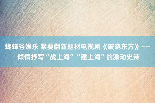 蝴蝶谷娱乐 紧要翻新题材电视剧《破晓东方》—— 倾情抒写“战上海”“建上海”的激动史诗