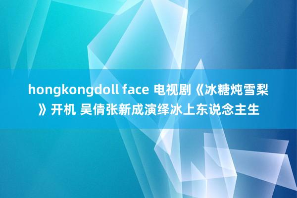 hongkongdoll face 电视剧《冰糖炖雪梨》开机 吴倩张新成演绎冰上东说念主生