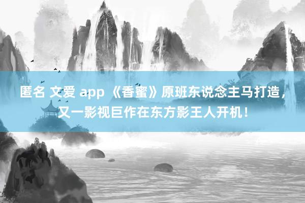 匿名 文爱 app 《香蜜》原班东说念主马打造，又一影视巨作在东方影王人开机！