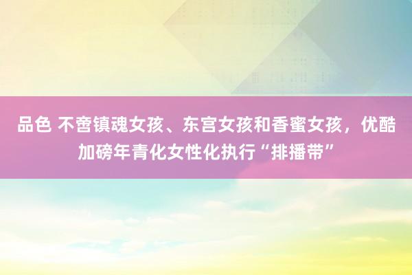 品色 不啻镇魂女孩、东宫女孩和香蜜女孩，优酷加磅年青化女性化执行“排播带”