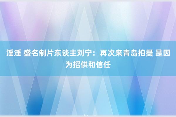 淫淫 盛名制片东谈主刘宁：再次来青岛拍摄 是因为招供和信任