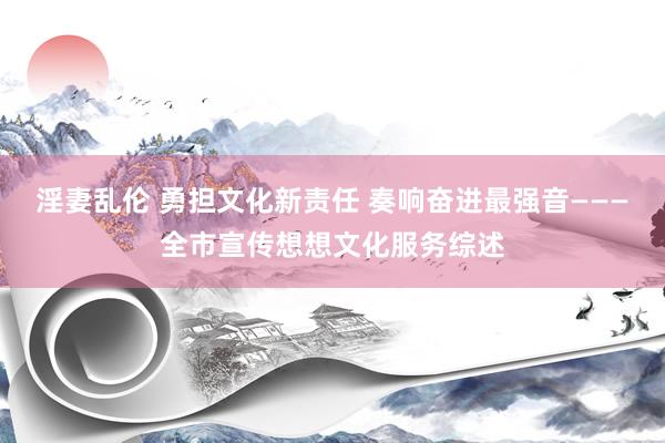 淫妻乱伦 勇担文化新责任 奏响奋进最强音———全市宣传想想文化服务综述