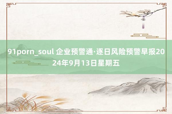 91porn_soul 企业预警通·逐日风险预警早报2024年9月13日星期五