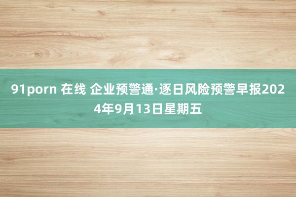 91porn 在线 企业预警通·逐日风险预警早报2024年9月13日星期五