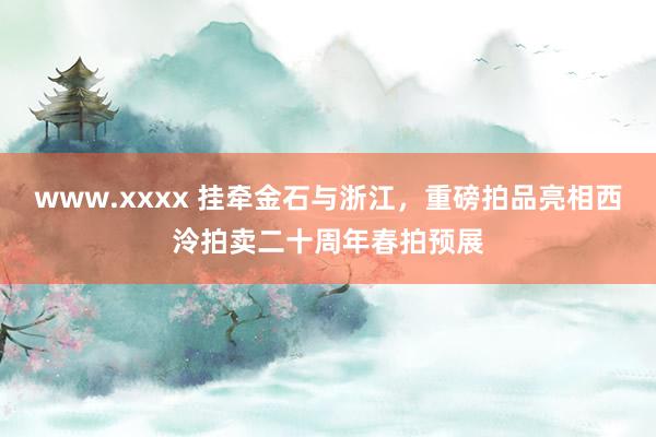 www.xxxx 挂牵金石与浙江，重磅拍品亮相西泠拍卖二十周年春拍预展