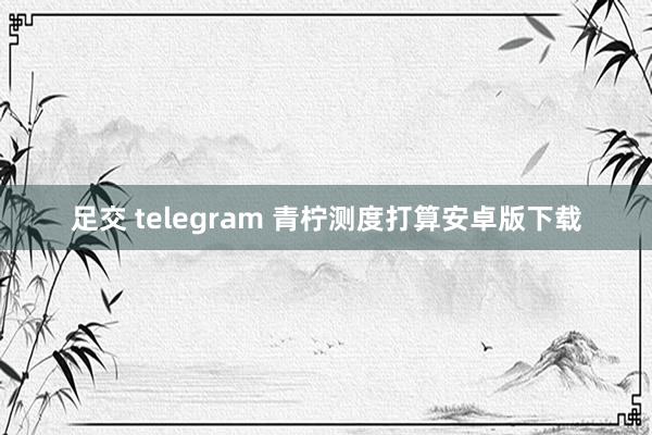 足交 telegram 青柠测度打算安卓版下载