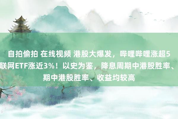 自拍偷拍 在线视频 港股大爆发，哔哩哔哩涨超5%，港股互联网ETF涨近3%！以史为鉴，降息周期中港股胜率、收益均较高