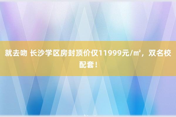 就去吻 长沙学区房封顶价仅11999元/㎡，双名校配套！