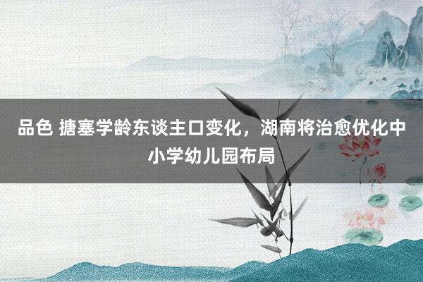 品色 搪塞学龄东谈主口变化，湖南将治愈优化中小学幼儿园布局