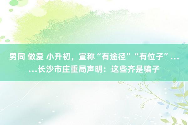 男同 做爱 小升初，宣称“有途径”“有位子”……长沙市庄重局声明：这些齐是骗子