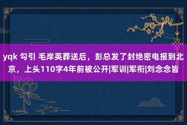 yqk 勾引 毛岸英葬送后，彭总发了封绝密电报到北京，上头110字4年前被公开|军训|军衔|刘念念皆