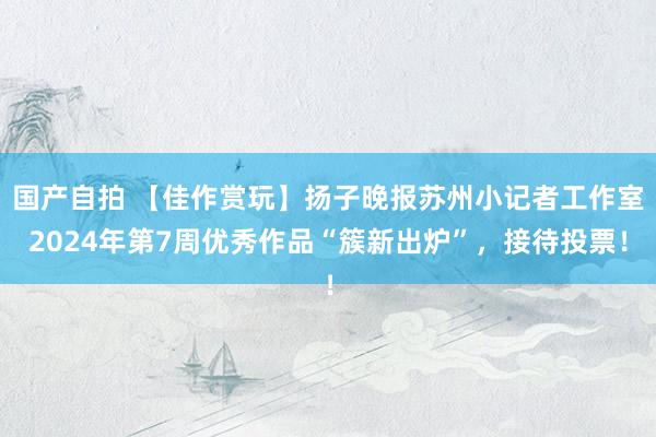 国产自拍 【佳作赏玩】扬子晚报苏州小记者工作室2024年第7周优秀作品“簇新出炉”，接待投票！