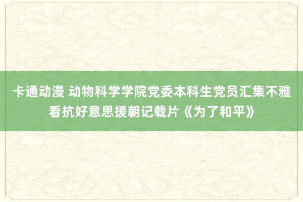 卡通动漫 动物科学学院党委本科生党员汇集不雅看抗好意思援朝记载片《为了和平》