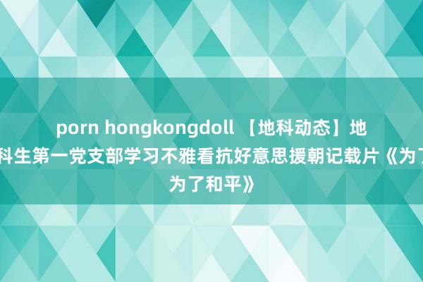 porn hongkongdoll 【地科动态】地科院本科生第一党支部学习不雅看抗好意思援朝记载片《为了和平》